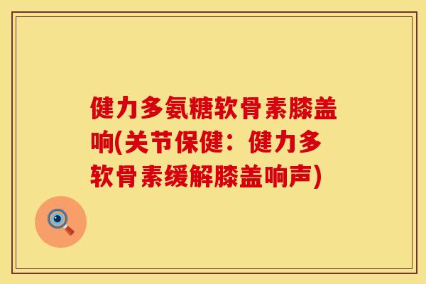 健力多氨糖软骨素膝盖响(关节保健：健力多软骨素缓解膝盖响声)