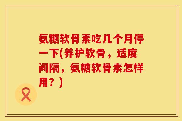 氨糖软骨素吃几个月停一下(养护软骨，适度间隔，氨糖软骨素怎样用？)