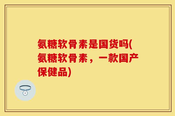 氨糖软骨素是国货吗(氨糖软骨素，一款国产保健品)