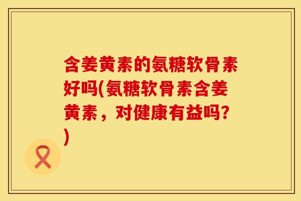 含姜黄素的氨糖软骨素好吗(氨糖软骨素含姜黄素，对健康有益吗？)