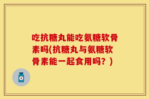 吃抗糖丸能吃氨糖软骨素吗(抗糖丸与氨糖软骨素能一起食用吗？)