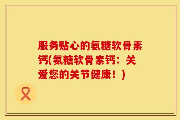 服务贴心的氨糖软骨素钙(氨糖软骨素钙：关爱您的关节健康！)