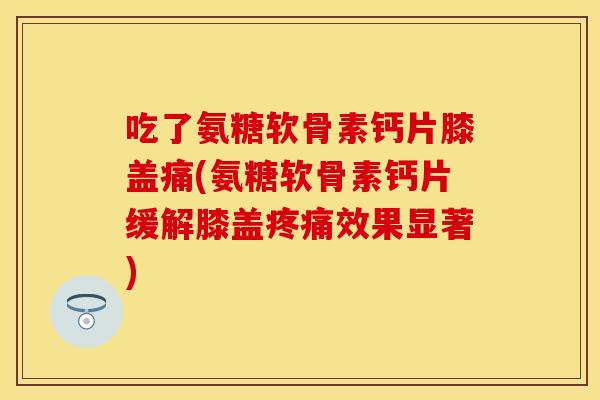 吃了氨糖软骨素钙片膝盖痛(氨糖软骨素钙片缓解膝盖疼痛效果显著)