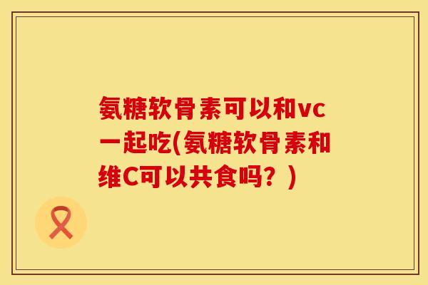 氨糖软骨素可以和vc一起吃(氨糖软骨素和维C可以共食吗?) 氨糖软骨素可以和vc一起吃(氨糖软骨素和维C可以共食吗?)