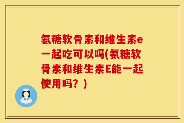 氨糖软骨素和维生素e一起吃可以吗(氨糖软骨素和维生素E能一起使用吗？)