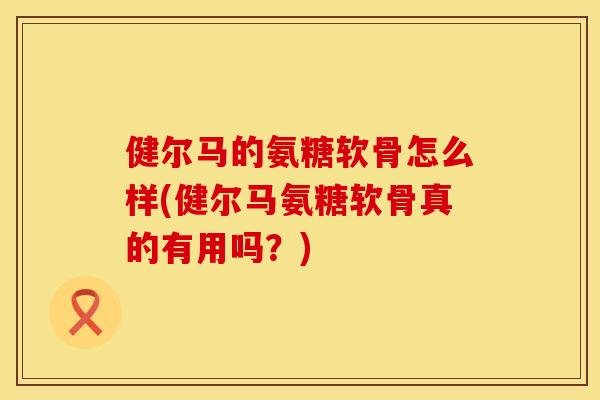 健尔马的氨糖软骨怎么样(健尔马氨糖软骨真的有用吗?) 健尔马的氨糖软骨怎么样(健尔马氨糖软骨真的有用吗?)