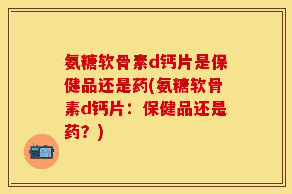 氨糖软骨素d钙片是保健品还是药(氨糖软骨素d钙片:保健品还是药?) 氨糖软骨素d钙片是保健品还是药(氨糖软骨素d钙片:保健品还是药?)