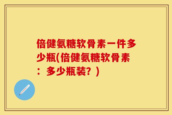 倍健氨糖软骨素一件多少瓶(倍健氨糖软骨素:多少瓶装?)