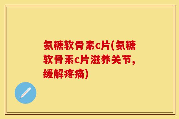 氨糖软骨素c片(氨糖软骨素c片滋养关节,缓解疼痛)