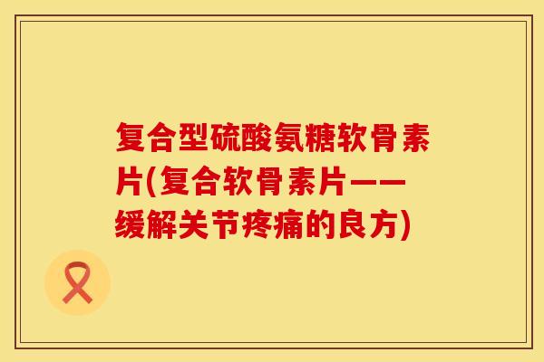 复合型硫酸氨糖软骨素片(复合软骨素片——缓解关节疼痛的良方)
