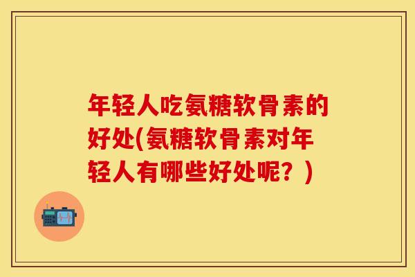 年轻人吃氨糖软骨素的好处(氨糖软骨素对年轻人有哪些好处呢？)