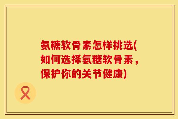 氨糖软骨素怎样挑选(如何选择氨糖软骨素，保护你的关节健康)