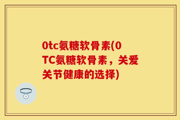 0tc氨糖软骨素(0TC氨糖软骨素，关爱关节健康的选择)
