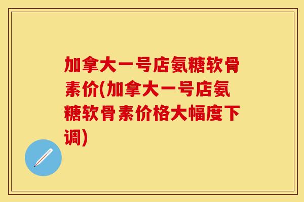加拿大一号店氨糖软骨素价(加拿大一号店氨糖软骨素价格大幅度下调)