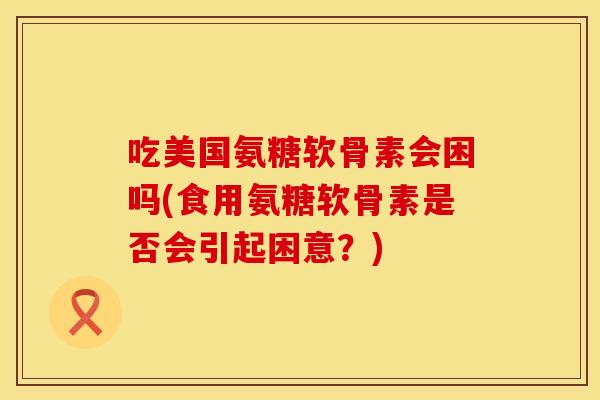 吃美国氨糖软骨素会困吗(食用氨糖软骨素是否会引起困意？)