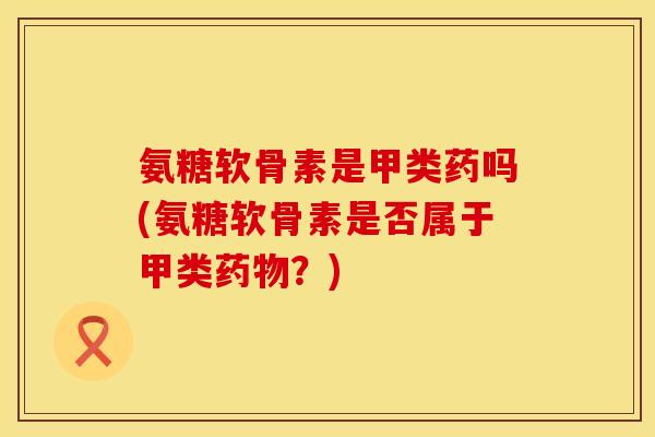 氨糖软骨素是甲类药吗(氨糖软骨素是否属于甲类?) 氨糖软骨素是甲类药吗(氨糖软骨素是否属于甲类?)