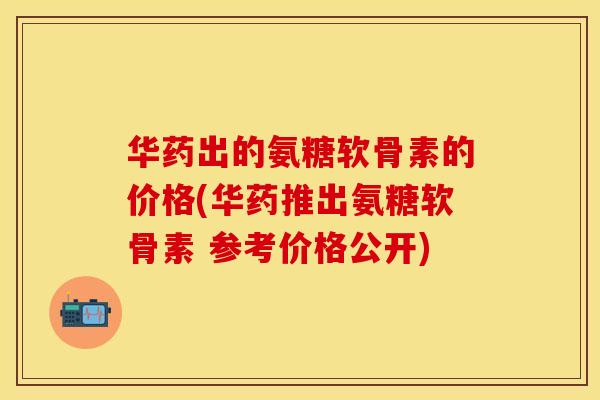 华药出的氨糖软骨素的价格(华药推出氨糖软骨素 参考价格公开)