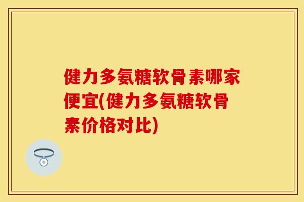 健力多氨糖软骨素哪家便宜(健力多氨糖软骨素价格对比)