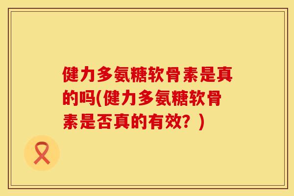 健力多氨糖软骨素是真的吗(健力多氨糖软骨素是否真的有效？)