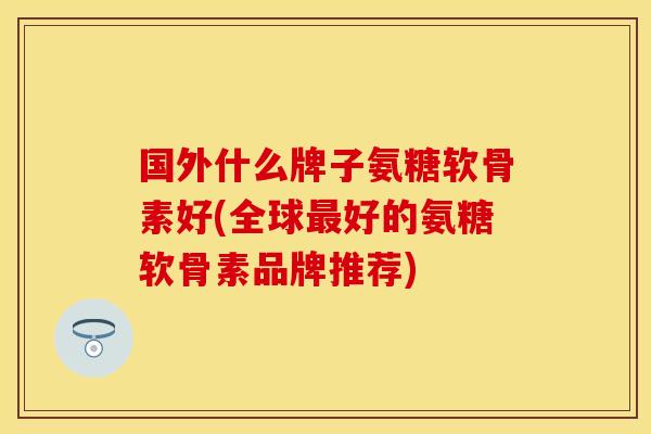 国外什么牌子氨糖软骨素好(全球好的氨糖软骨素品牌推荐) 国外什么牌子氨糖软骨素好(全球好的氨糖软骨素品牌推荐)