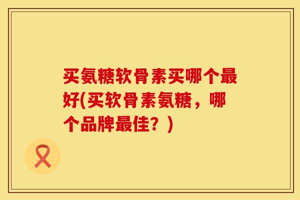 买氨糖软骨素买哪个最好(买软骨素氨糖，哪个品牌最佳？)