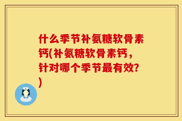什么季节补氨糖软骨素钙(补氨糖软骨素钙，针对哪个季节最有效？)