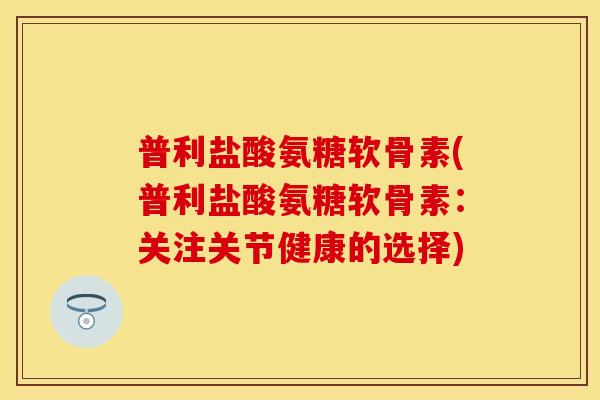 普利盐酸氨糖软骨素(普利盐酸氨糖软骨素：关注关节健康的选择)