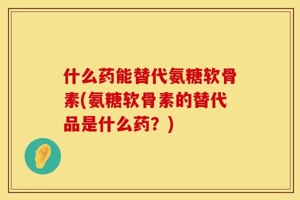 什么药能替代氨糖软骨素(氨糖软骨素的替代品是什么药？)