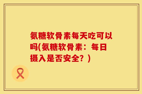 氨糖软骨素每天吃可以吗(氨糖软骨素：每日摄入是否安全？)