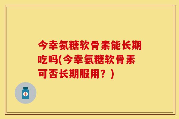 今幸氨糖软骨素能长期吃吗(今幸氨糖软骨素可否长期服用？)