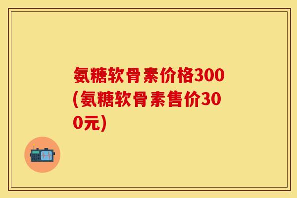 氨糖软骨素价格300(氨糖软骨素售价300元)