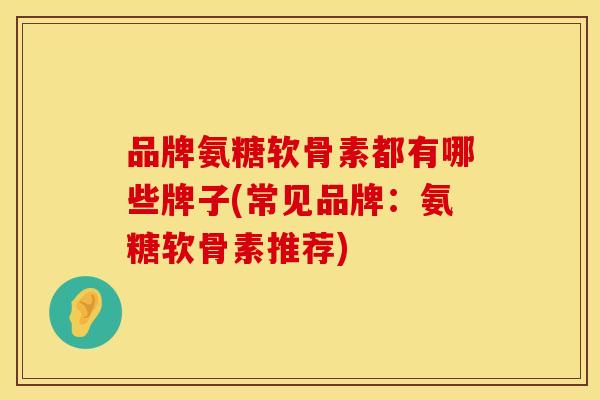 品牌氨糖软骨素都有哪些牌子(常见品牌：氨糖软骨素推荐)