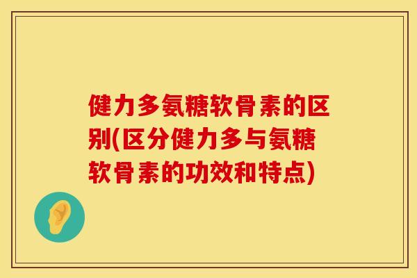 健力多氨糖软骨素的区别(区分健力多与氨糖软骨素的功效和特点)