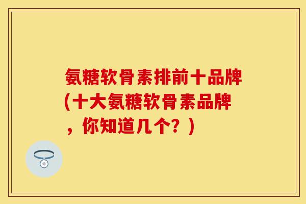 氨糖软骨素排前十品牌(十大氨糖软骨素品牌，你知道几个？)