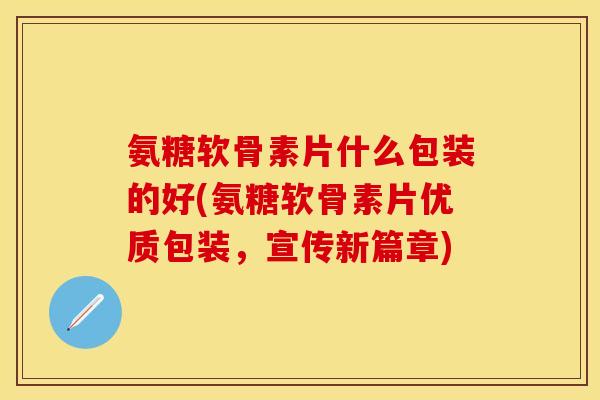 氨糖软骨素片什么包装的好(氨糖软骨素片优质包装,宣传新篇章) 氨糖软骨素片什么包装的好(氨糖软骨素片优质包装,宣传新篇章)