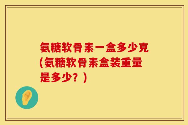 氨糖软骨素一盒多少克(氨糖软骨素盒装重量是多少?) 氨糖软骨素一盒多少克(氨糖软骨素盒装重量是多少?)