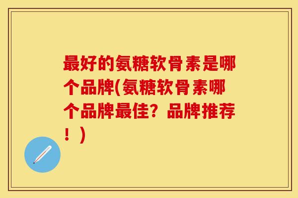 最好的氨糖软骨素是哪个品牌(氨糖软骨素哪个品牌最佳?品牌推荐!)