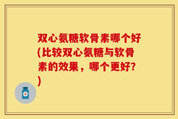 双心氨糖软骨素哪个好(比较双心氨糖与软骨素的效果,哪个更好?) 双心氨糖软骨素哪个好(比较双心氨糖与软骨素的效果,哪个更好?)