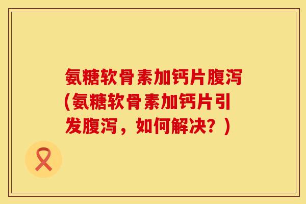 氨糖软骨素加钙片腹泻(氨糖软骨素加钙片引发腹泻，如何解决？)