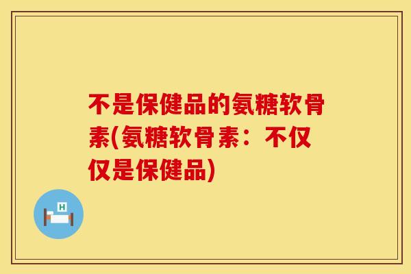 不是保健品的氨糖软骨素(氨糖软骨素:不仅仅是保健品) 不是保健品的氨糖软骨素(氨糖软骨素:不仅仅是保健品)