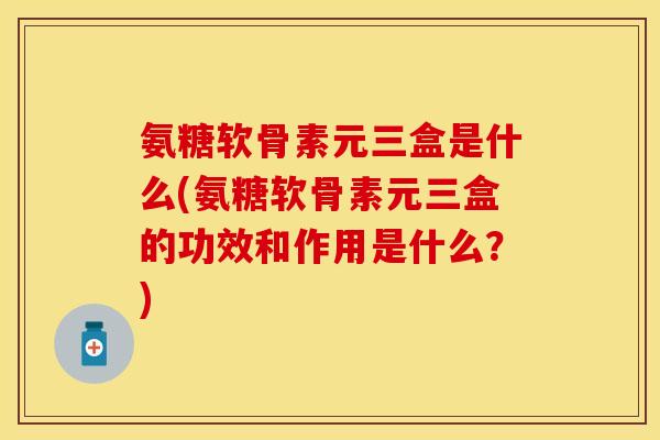 氨糖软骨素元三盒是什么(氨糖软骨素元三盒的功效和作用是什么？)