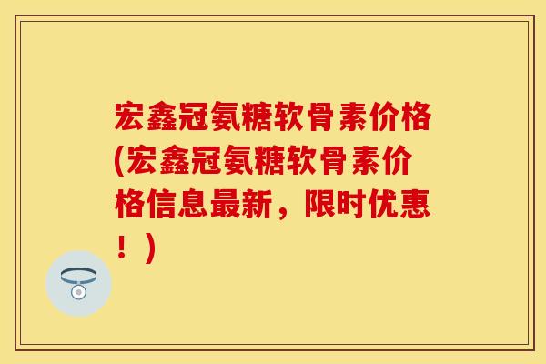 宏鑫冠氨糖软骨素价格(宏鑫冠氨糖软骨素价格信息最新，限时优惠！)