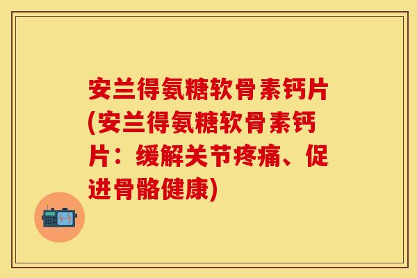 安兰得氨糖软骨素钙片(安兰得氨糖软骨素钙片：缓解关节疼痛、促进骨骼健康)