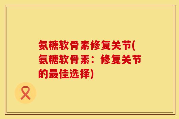 氨糖软骨素修复关节(氨糖软骨素:修复关节的佳选择) 氨糖软骨素修复关节(氨糖软骨素:修复关节的佳选择)