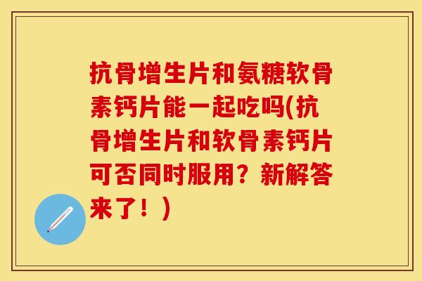 抗骨增生片和氨糖软骨素钙片能一起吃吗(抗骨增生片和软骨素钙片可否同时服用?新解答来了!) 抗骨增生片和氨糖软骨素钙片能一起吃吗(抗骨增生片和软骨素钙片可否同时服用?新解答来了!)