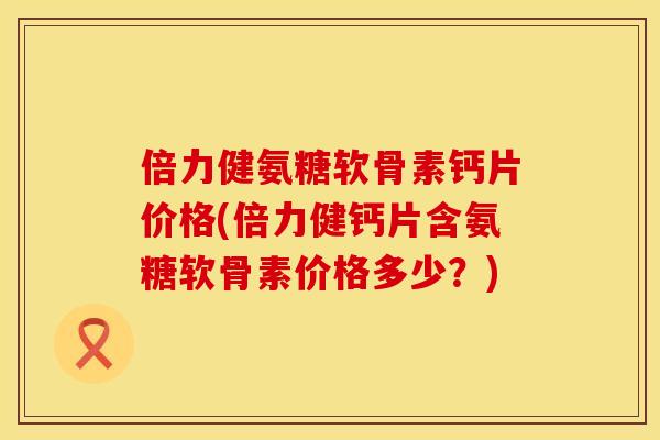 倍力健氨糖软骨素钙片价格(倍力健钙片含氨糖软骨素价格多少？)