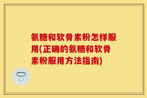氨糖和软骨素粉怎样服用(正确的氨糖和软骨素粉服用方法指南)