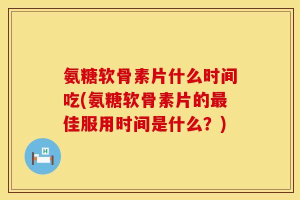 氨糖软骨素片什么时间吃(氨糖软骨素片的佳服用时间是什么？)