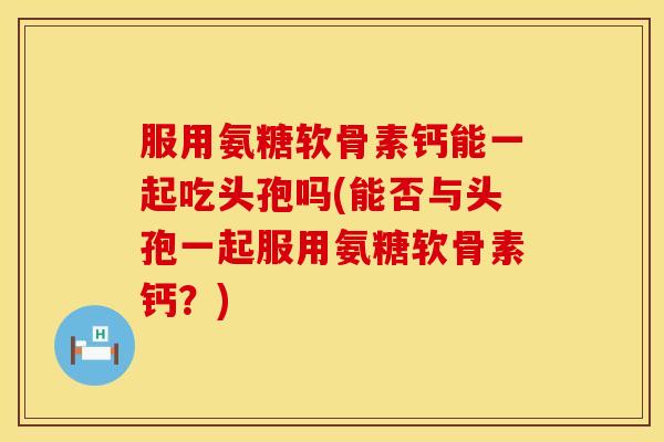 服用氨糖软骨素钙能一起吃头孢吗(能否与头孢一起服用氨糖软骨素钙？)