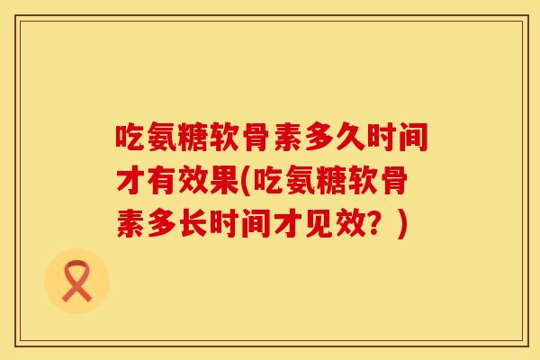 吃氨糖软骨素多久时间才有效果(吃氨糖软骨素多长时间才见效？)
